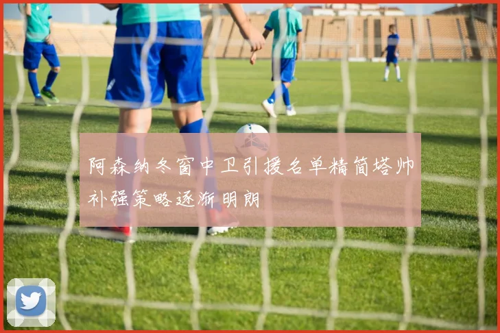 阿森纳冬窗中卫引援名单精简塔帅补强策略逐渐明朗