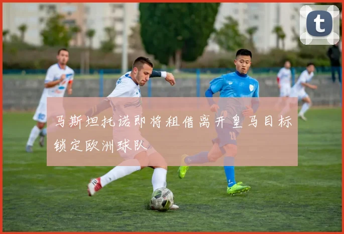 马斯坦托诺即将租借离开皇马目标锁定欧洲球队