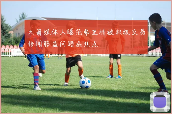 火箭媒体人曝范弗里特被积极交易传闻膝盖问题成焦点