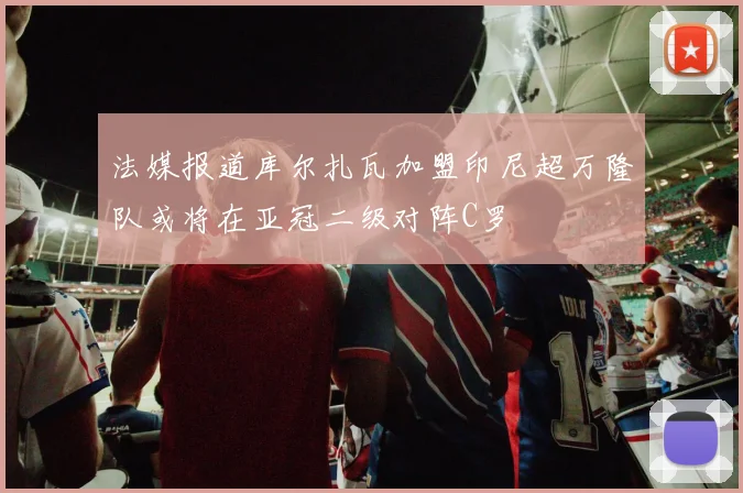 法媒报道库尔扎瓦加盟印尼超万隆队或将在亚冠二级对阵C罗