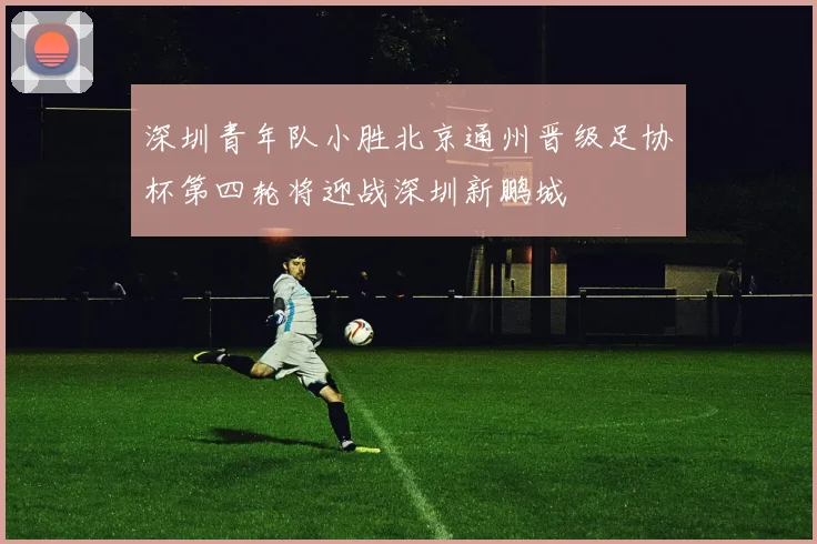 深圳青年队小胜北京通州晋级足协杯第四轮将迎战深圳新鹏城