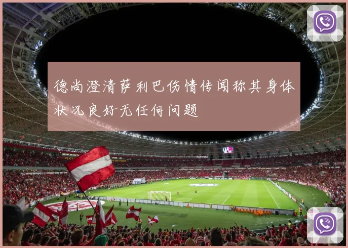 德尚澄清萨利巴伤情传闻称其身体状况良好无任何问题
