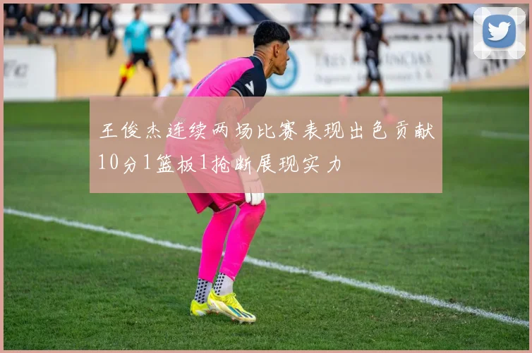 王俊杰连续两场比赛表现出色贡献10分1篮板1抢断展现实力