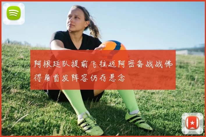 阿根廷队提前飞往迈阿密备战战佛得角首发阵容仍存悬念