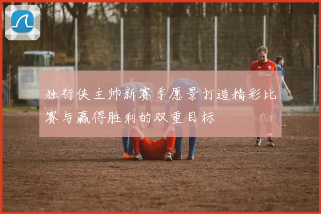 独行侠主帅新赛季愿景打造精彩比赛与赢得胜利的双重目标