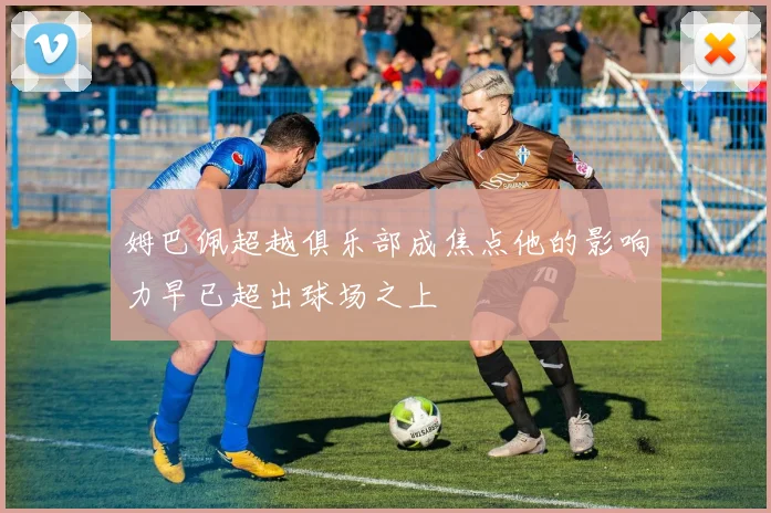 姆巴佩超越俱乐部成焦点他的影响力早已超出球场之上