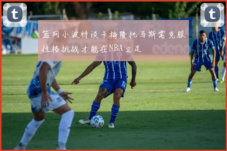 篮网小波特谈卡梅隆托马斯需克服性格挑战才能在NBA立足