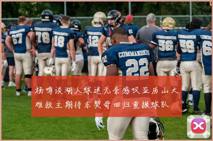 杨鸣谈湖人球迷无奈感叹亚历山大难救主期待东契奇回归重振球队