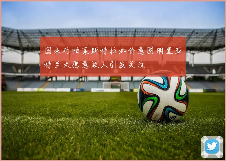 国米对帕莱斯特拉加价意图明显亚特兰大愿意放人引发关注