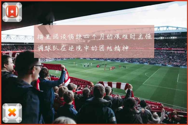 梅里诺谈伤缺四个月的艰难时光强调球队在逆境中的团结精神