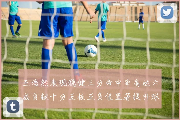 王浩然表现稳健三分命中率高达六成贡献十分五板正负值显著提升球队表现