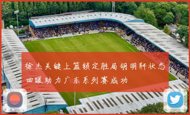 徐杰关键上篮锁定胜局胡明轩状态回暖助力广东系列赛成功