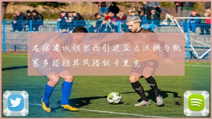 名宿建议切尔西引进亚当沃顿与凯塞多搭档其风格似卡里克