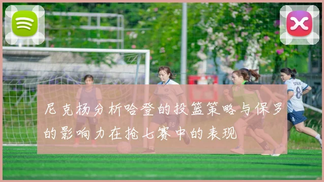 尼克杨分析哈登的投篮策略与保罗的影响力在抢七赛中的表现