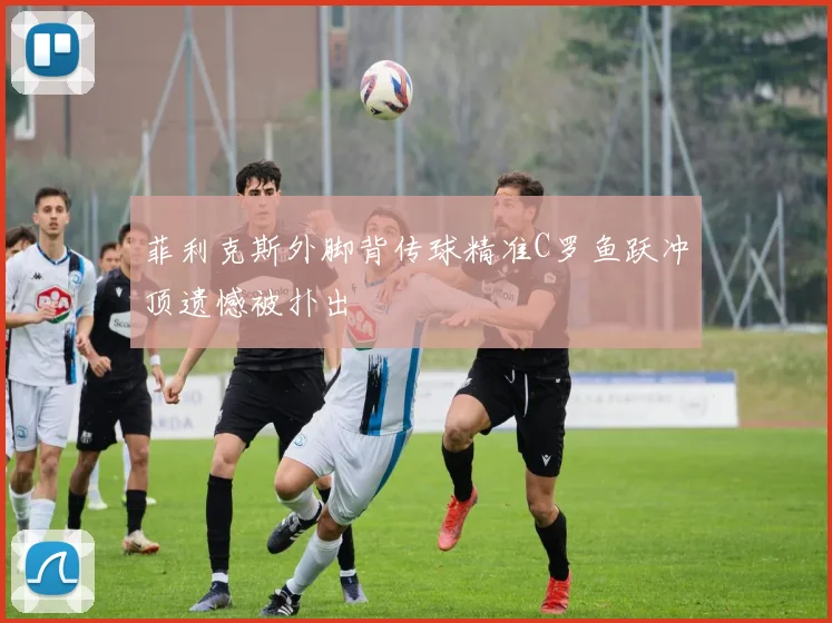 菲利克斯外脚背传球精准C罗鱼跃冲顶遗憾被扑出