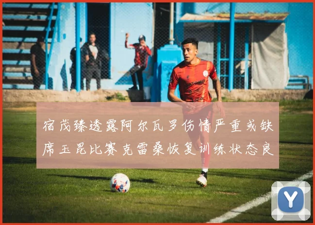 宿茂臻透露阿尔瓦罗伤情严重或缺席玉昆比赛克雷桑恢复训练状态良好