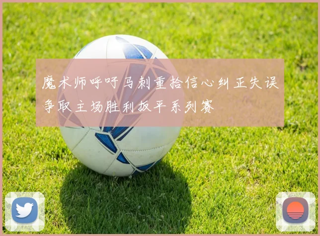 魔术师呼吁马刺重拾信心纠正失误争取主场胜利扳平系列赛